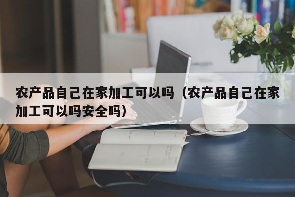 云开·全站APPLY体育官方平台-农产品自己在家加工可以吗（农产品自己在家加工可以吗安全吗）